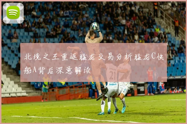 北境之王重返猛龙交易分析猛龙C快船A背后深意解读