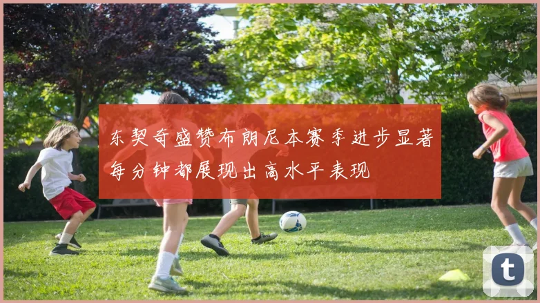 东契奇盛赞布朗尼本赛季进步显著每分钟都展现出高水平表现