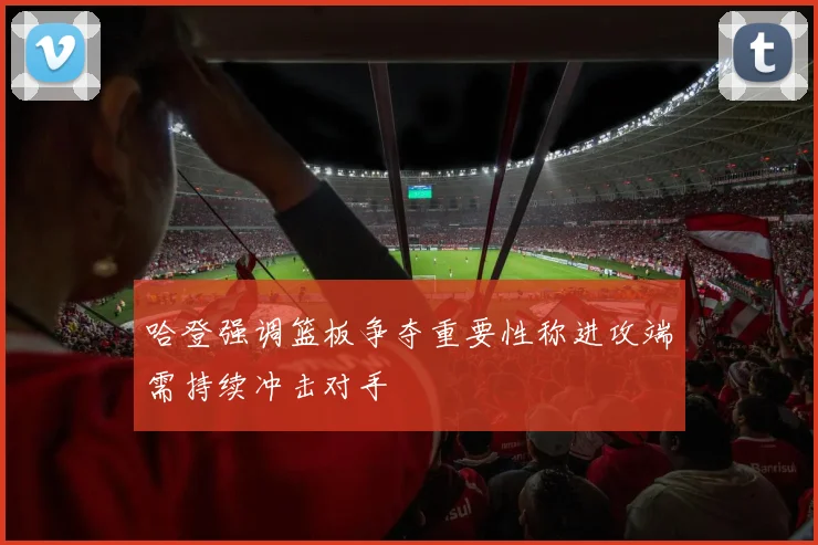哈登强调篮板争夺重要性称进攻端需持续冲击对手