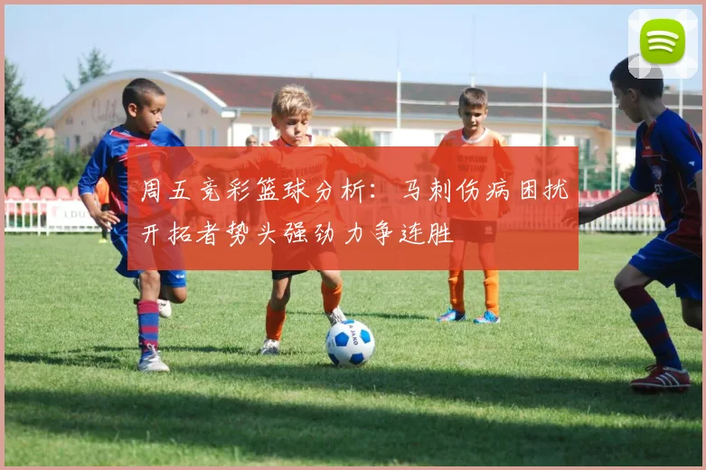 周五竞彩篮球分析：马刺伤病困扰开拓者势头强劲力争连胜