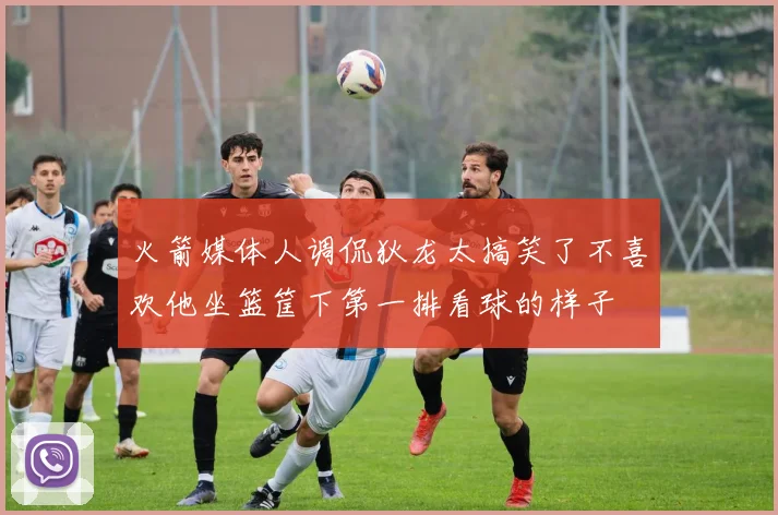 火箭媒体人调侃狄龙太搞笑了不喜欢他坐篮筐下第一排看球的样子