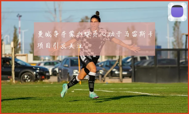 曼城争夺蒙加球员心动于马雷斯卡项目引发关注