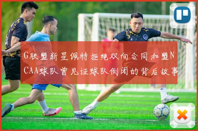 G联盟新星佩特拒绝双向合同加盟NCAA球队曾见证球队倒闭的背后故事
