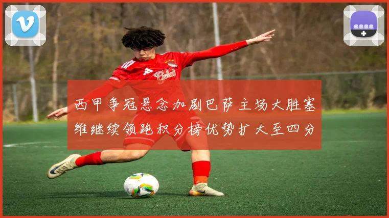 西甲争冠悬念加剧巴萨主场大胜塞维继续领跑积分榜优势扩大至四分