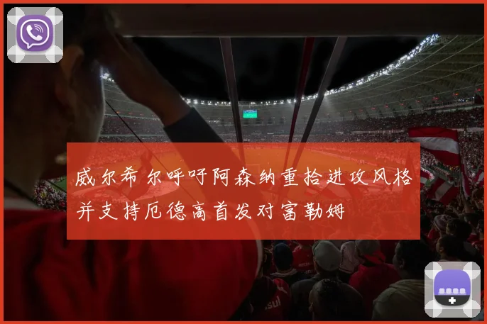 威尔希尔呼吁阿森纳重拾进攻风格并支持厄德高首发对富勒姆