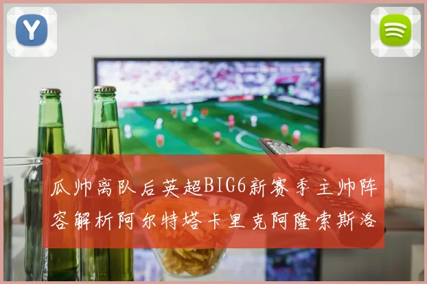 瓜帅离队后英超BIG6新赛季主帅阵容解析阿尔特塔卡里克阿隆索斯洛特的挑战与机遇