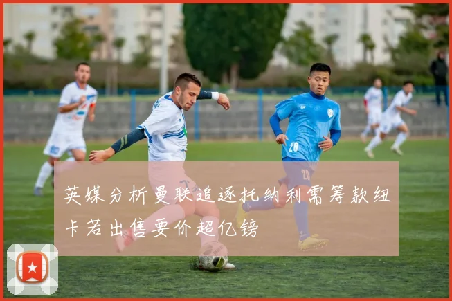 英媒分析曼联追逐托纳利需筹款纽卡若出售要价超亿镑