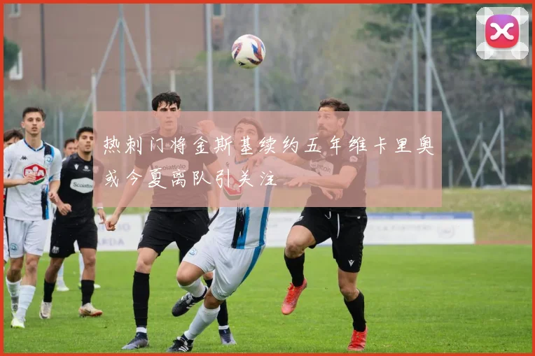 热刺门将金斯基续约五年维卡里奥或今夏离队引关注
