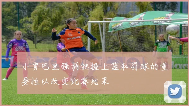 小贾巴里强调把握上篮和罚球的重要性以改变比赛结果