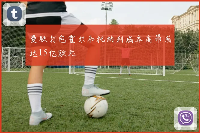 曼联打包霍尔和托纳利成本高昂或达15亿欧元