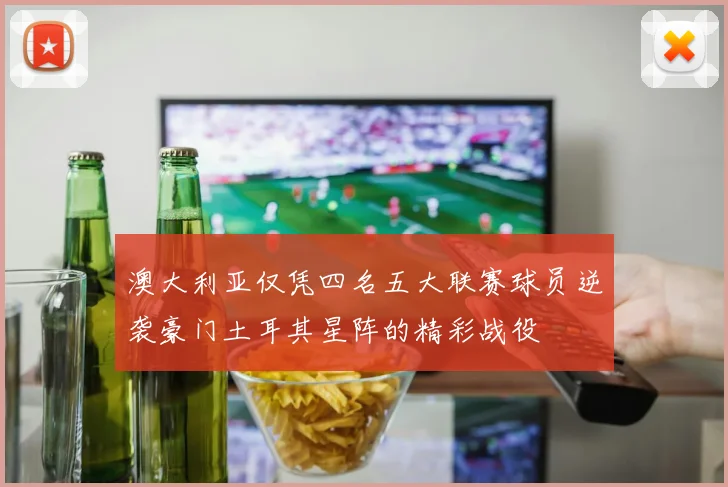 澳大利亚仅凭四名五大联赛球员逆袭豪门土耳其星阵的精彩战役