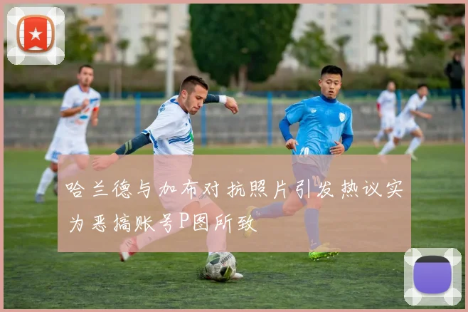 哈兰德与加布对抗照片引发热议实为恶搞账号P图所致