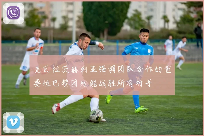 克瓦拉茨赫利亚强调团队合作的重要性巴黎团结能战胜所有对手