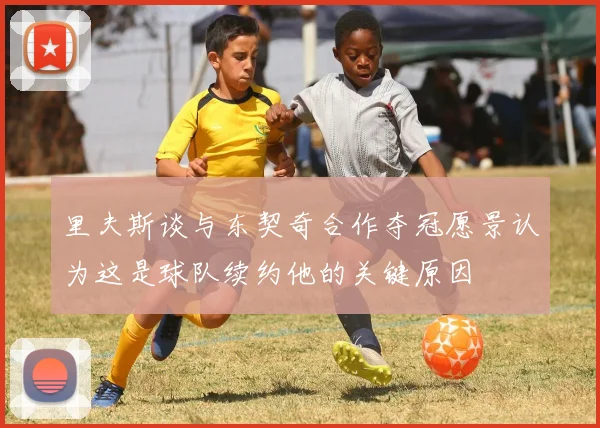 里夫斯谈与东契奇合作夺冠愿景认为这是球队续约他的关键原因