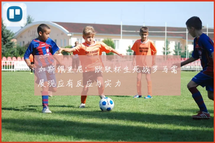 加斯佩里尼：欧联杯生死战罗马需展现应有反应与实力