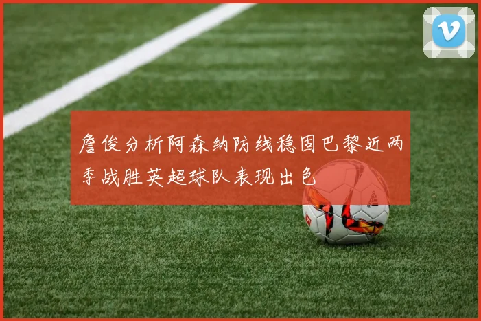 詹俊分析阿森纳防线稳固巴黎近两季战胜英超球队表现出色