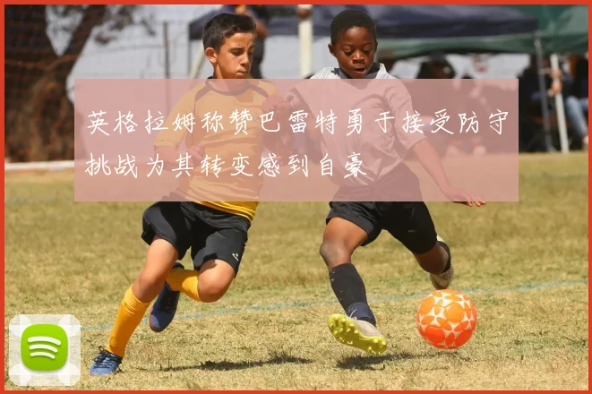英格拉姆称赞巴雷特勇于接受防守挑战为其转变感到自豪