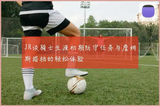 JR谈骑士生涯初期防守任务与詹姆斯搭档的轻松体验