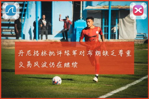 丹尼格林批评绿军对布朗缺乏尊重交易风波仍在继续