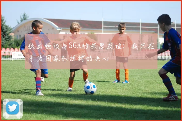 狄龙畅谈与SGA的深厚友谊：我只在乎为国家队拼搏的决心