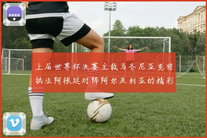 上届世界杯决赛主裁马齐尼亚克将执法阿根廷对阵阿尔及利亚的精彩对决