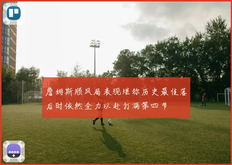 詹姆斯顺风局表现堪称历史最佳落后时依然全力以赴打满第四节