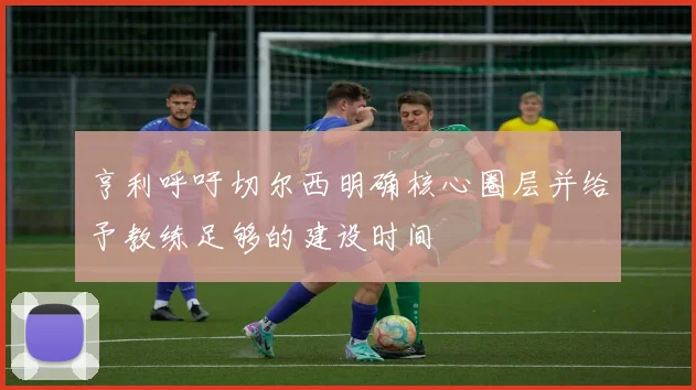 亨利呼吁切尔西明确核心圈层并给予教练足够的建设时间