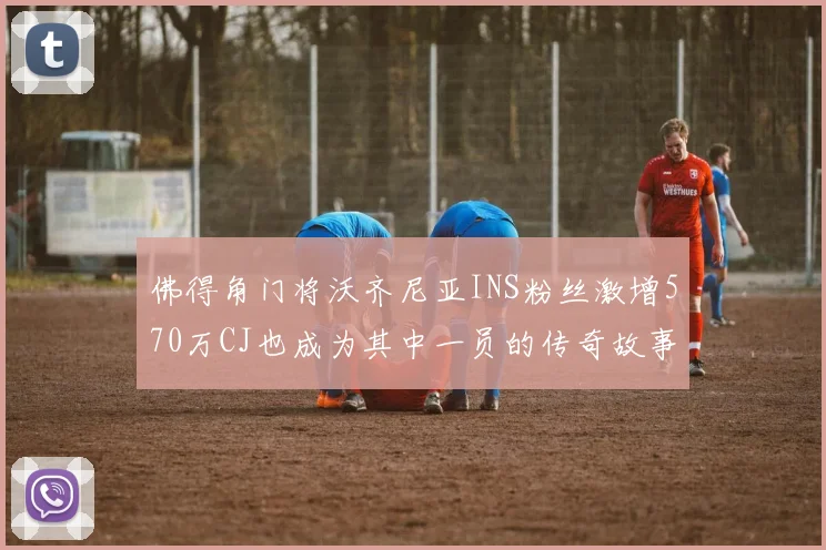 佛得角门将沃齐尼亚INS粉丝激增570万CJ也成为其中一员的传奇故事