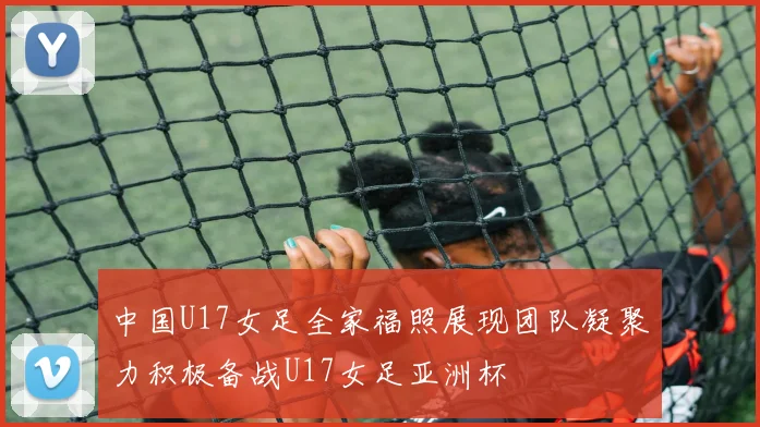 中国U17女足全家福照展现团队凝聚力积极备战U17女足亚洲杯