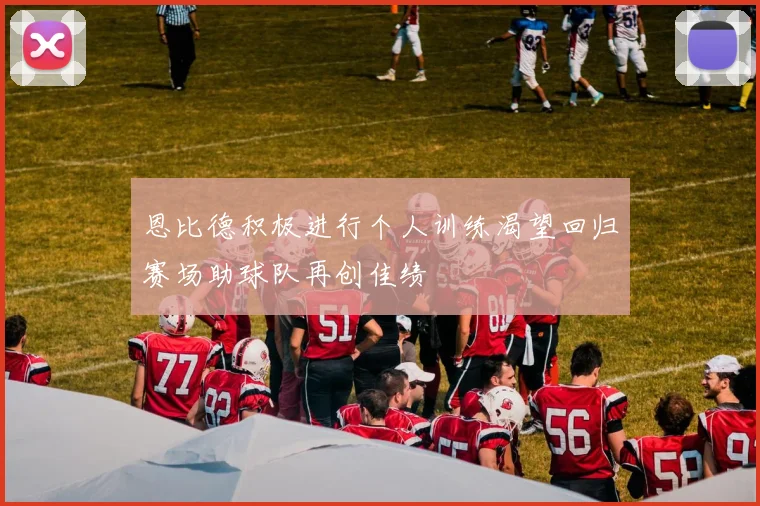 恩比德积极进行个人训练渴望回归赛场助球队再创佳绩