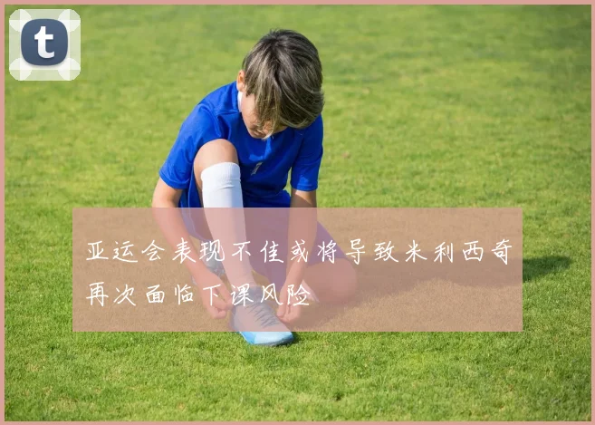 亚运会表现不佳或将导致米利西奇再次面临下课风险