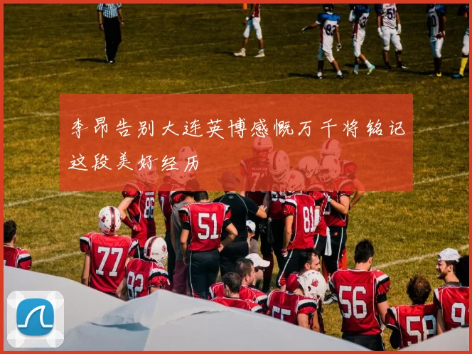 李昂告别大连英博感慨万千将铭记这段美好经历