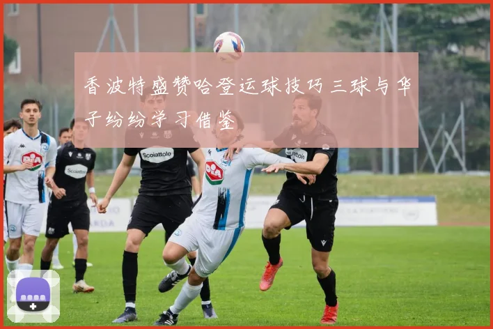 香波特盛赞哈登运球技巧三球与华子纷纷学习借鉴