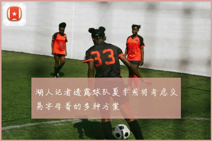 湖人记者透露球队夏季或将考虑交易字母哥的多种方案