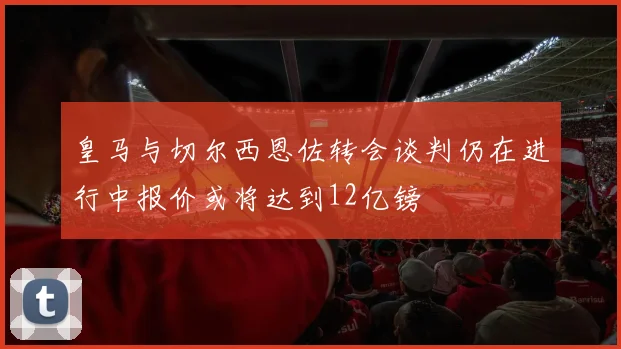 皇马与切尔西恩佐转会谈判仍在进行中报价或将达到12亿镑