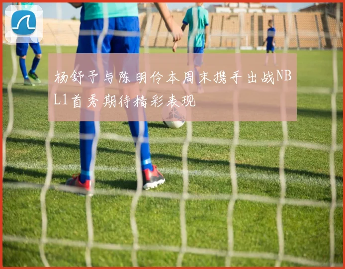 杨舒予与陈明伶本周末携手出战NBL1首秀期待精彩表现