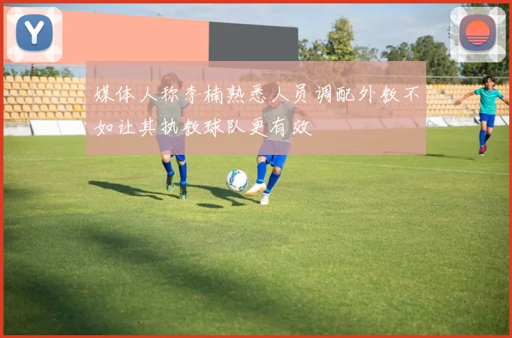 媒体人称李楠熟悉人员调配外教不如让其执教球队更有效