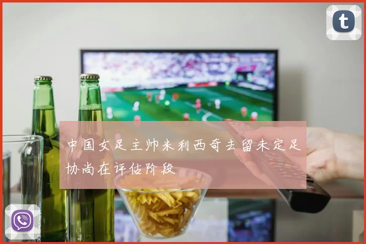 中国女足主帅米利西奇去留未定足协尚在评估阶段