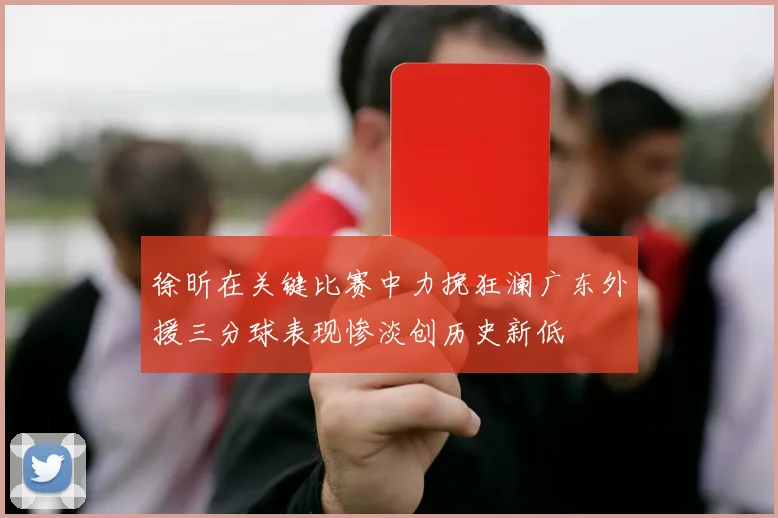 徐昕在关键比赛中力挽狂澜广东外援三分球表现惨淡创历史新低