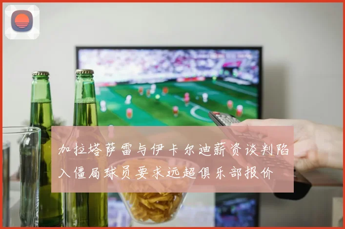 加拉塔萨雷与伊卡尔迪薪资谈判陷入僵局球员要求远超俱乐部报价